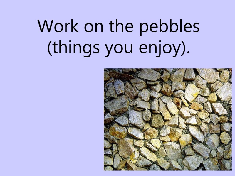 Work on the pebbles  (things you enjoy).